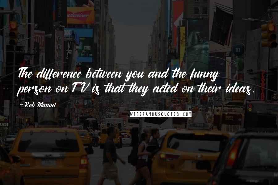 Rob Manuel Quotes: The difference between you and the funny person on TV is that they acted on their ideas.