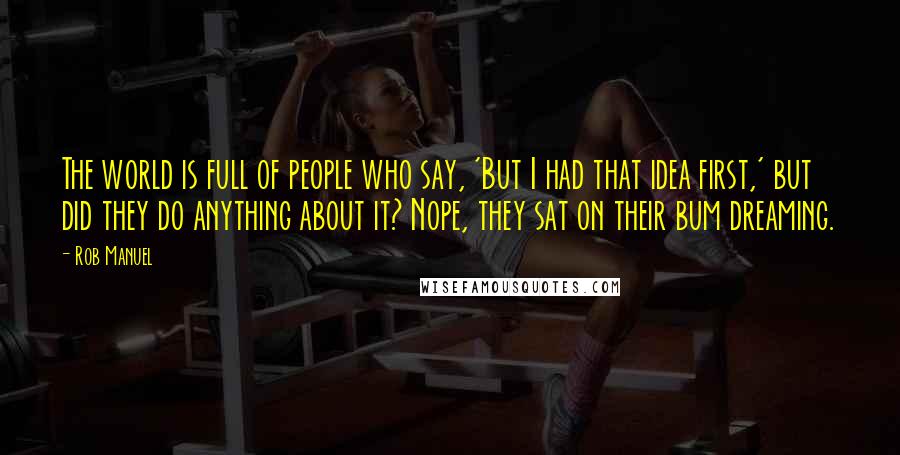 Rob Manuel Quotes: The world is full of people who say, 'But I had that idea first,' but did they do anything about it? Nope, they sat on their bum dreaming.