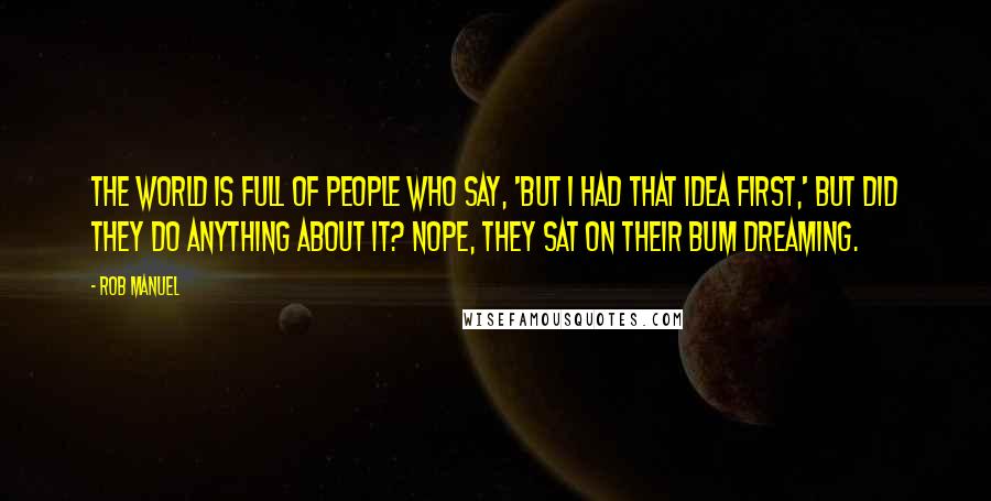 Rob Manuel Quotes: The world is full of people who say, 'But I had that idea first,' but did they do anything about it? Nope, they sat on their bum dreaming.
