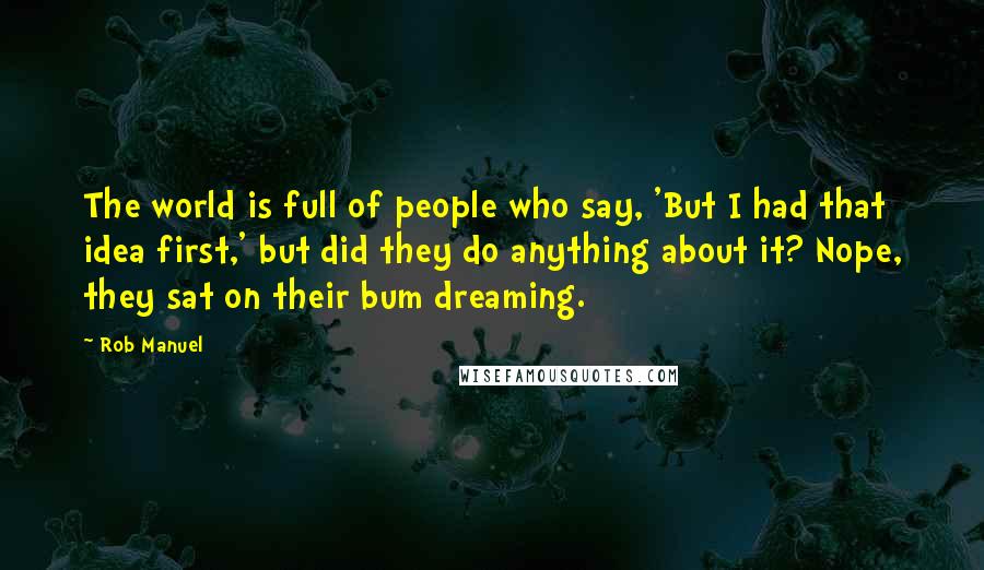 Rob Manuel Quotes: The world is full of people who say, 'But I had that idea first,' but did they do anything about it? Nope, they sat on their bum dreaming.