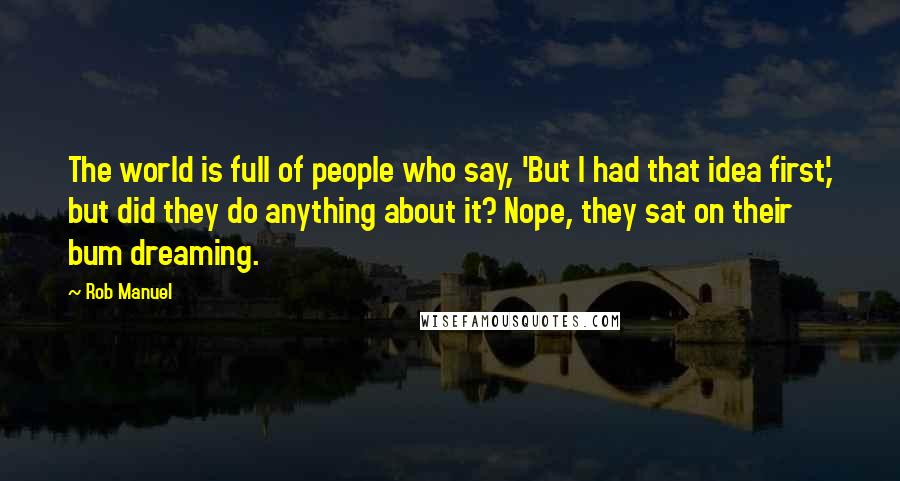 Rob Manuel Quotes: The world is full of people who say, 'But I had that idea first,' but did they do anything about it? Nope, they sat on their bum dreaming.