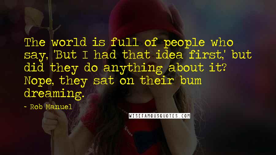 Rob Manuel Quotes: The world is full of people who say, 'But I had that idea first,' but did they do anything about it? Nope, they sat on their bum dreaming.