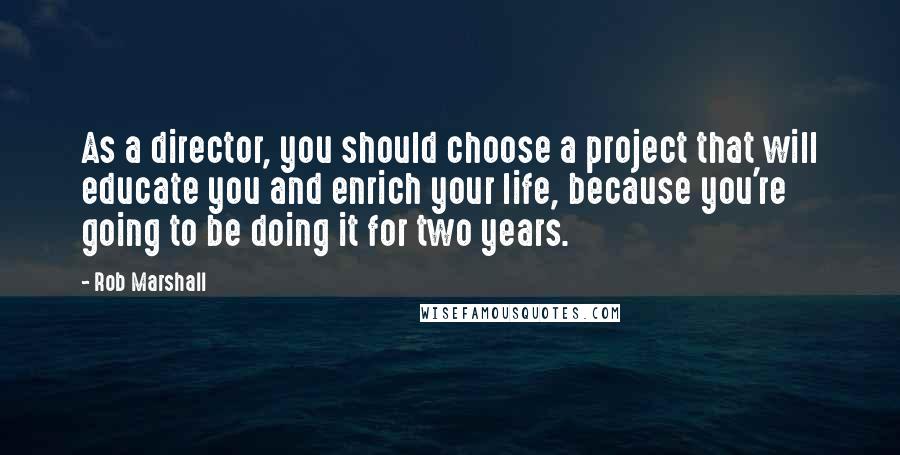 Rob Marshall Quotes: As a director, you should choose a project that will educate you and enrich your life, because you're going to be doing it for two years.