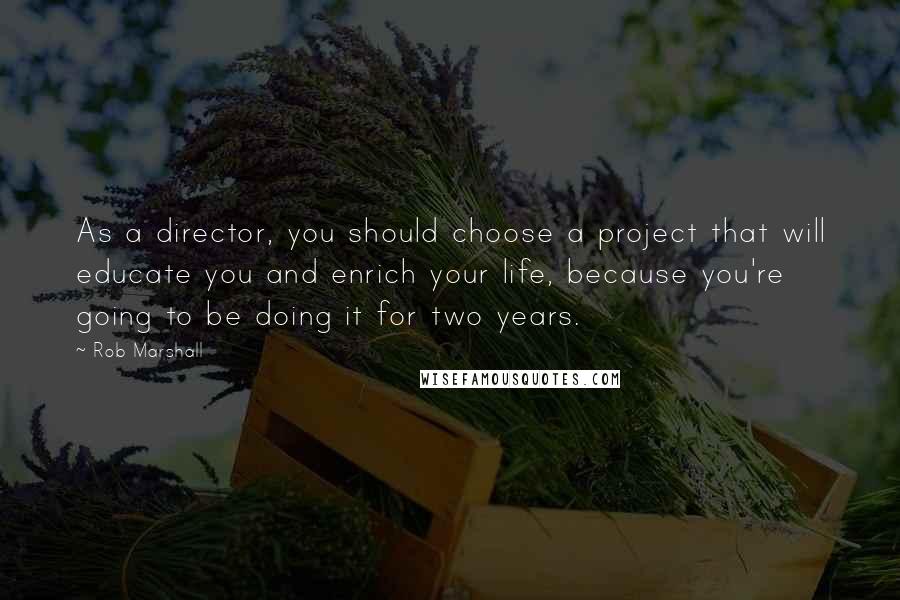 Rob Marshall Quotes: As a director, you should choose a project that will educate you and enrich your life, because you're going to be doing it for two years.