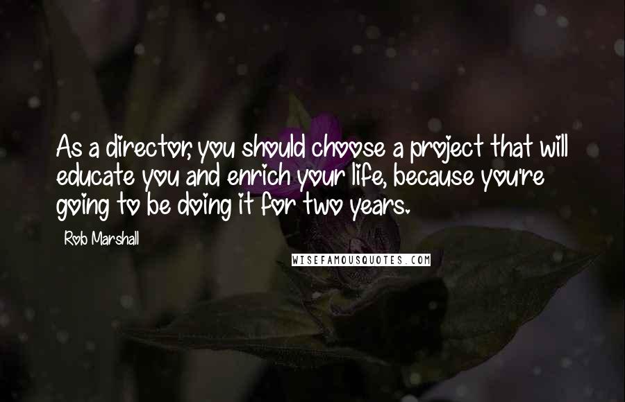 Rob Marshall Quotes: As a director, you should choose a project that will educate you and enrich your life, because you're going to be doing it for two years.