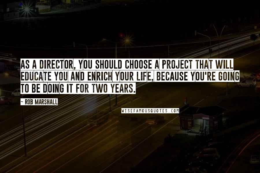 Rob Marshall Quotes: As a director, you should choose a project that will educate you and enrich your life, because you're going to be doing it for two years.