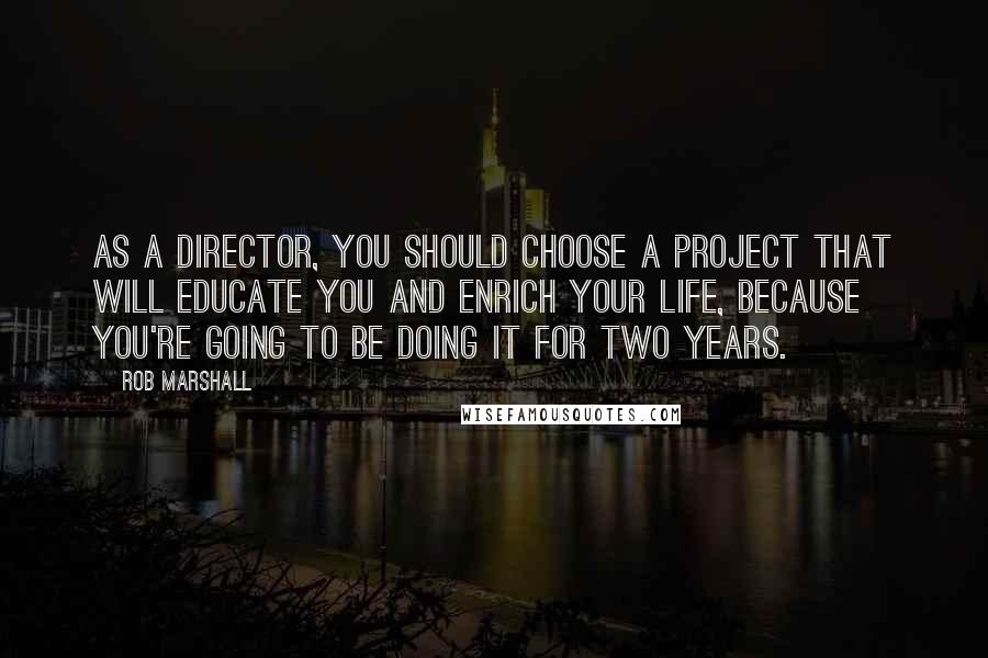 Rob Marshall Quotes: As a director, you should choose a project that will educate you and enrich your life, because you're going to be doing it for two years.