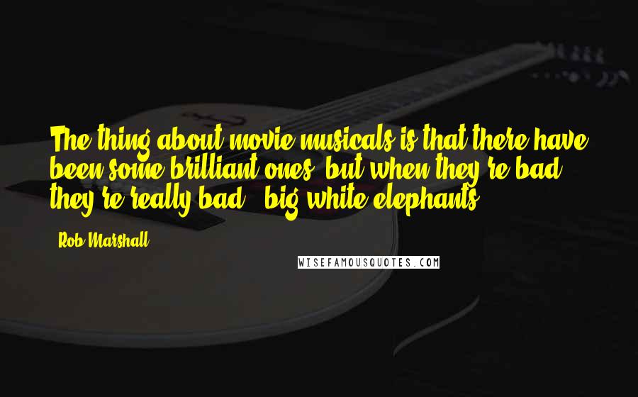 Rob Marshall Quotes: The thing about movie musicals is that there have been some brilliant ones, but when they're bad, they're really bad - big white elephants.