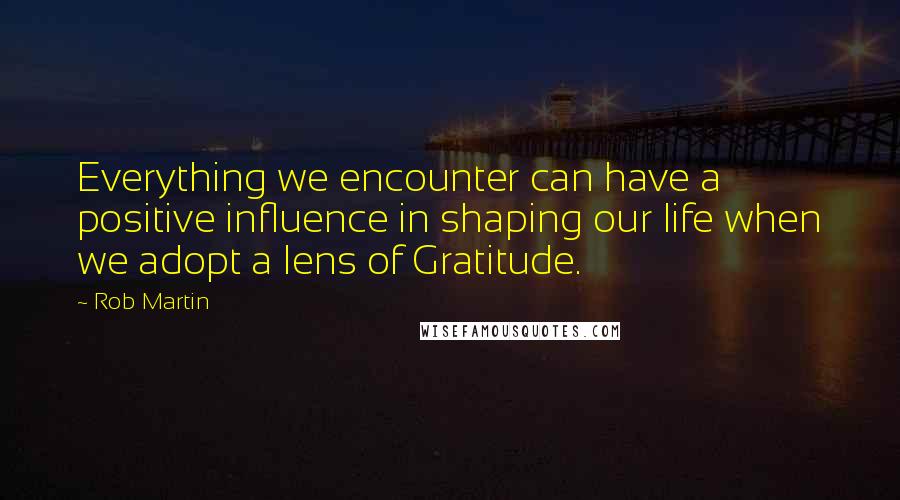 Rob Martin Quotes: Everything we encounter can have a positive influence in shaping our life when we adopt a lens of Gratitude.