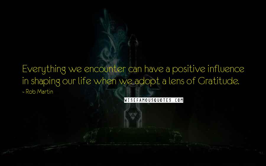 Rob Martin Quotes: Everything we encounter can have a positive influence in shaping our life when we adopt a lens of Gratitude.