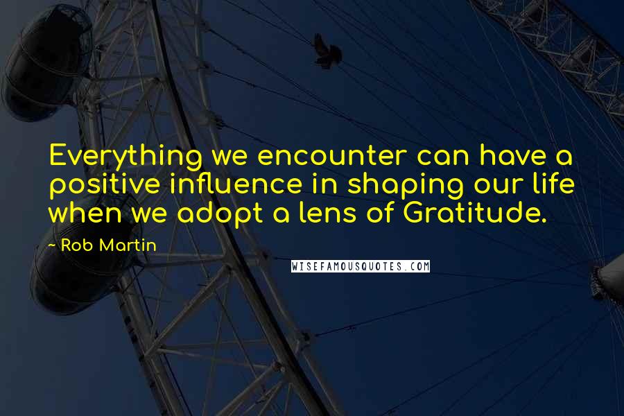 Rob Martin Quotes: Everything we encounter can have a positive influence in shaping our life when we adopt a lens of Gratitude.