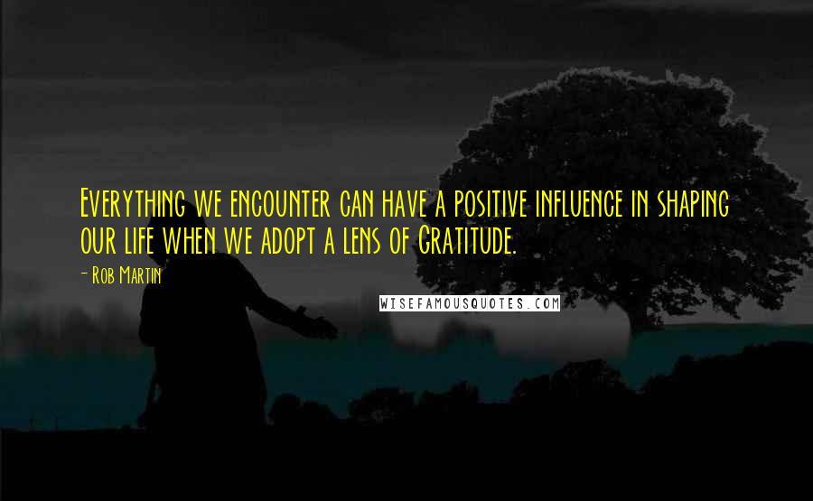 Rob Martin Quotes: Everything we encounter can have a positive influence in shaping our life when we adopt a lens of Gratitude.