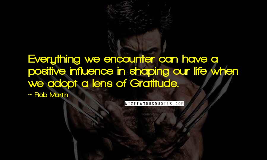 Rob Martin Quotes: Everything we encounter can have a positive influence in shaping our life when we adopt a lens of Gratitude.