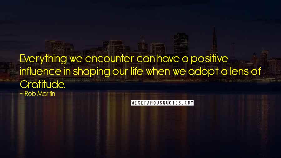 Rob Martin Quotes: Everything we encounter can have a positive influence in shaping our life when we adopt a lens of Gratitude.