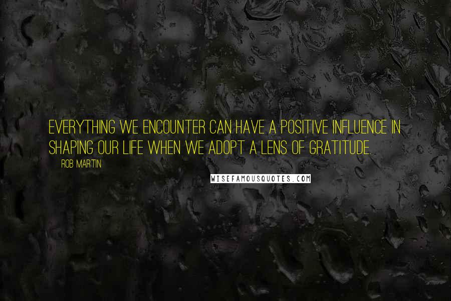 Rob Martin Quotes: Everything we encounter can have a positive influence in shaping our life when we adopt a lens of Gratitude.