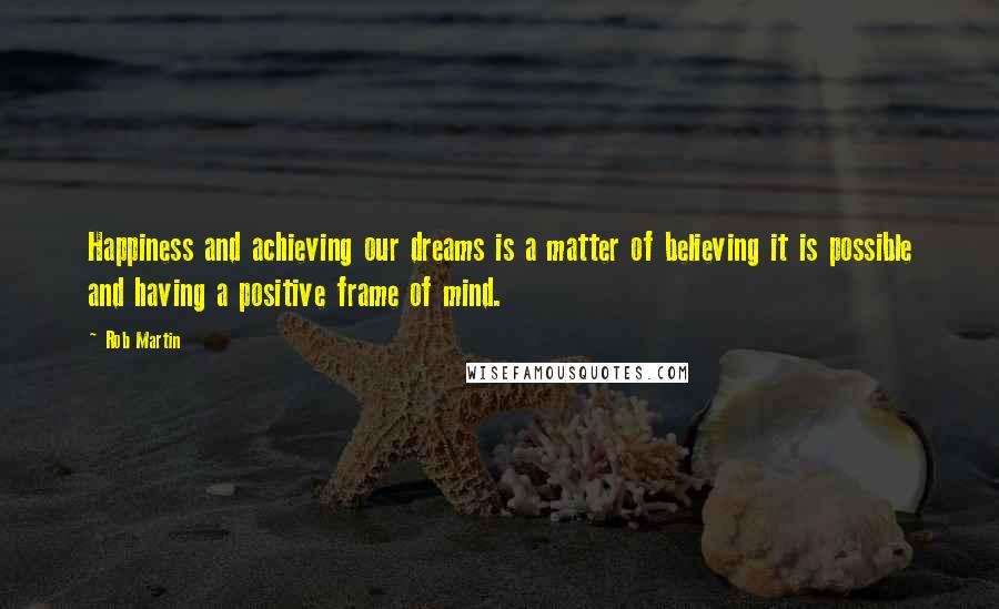 Rob Martin Quotes: Happiness and achieving our dreams is a matter of believing it is possible and having a positive frame of mind.