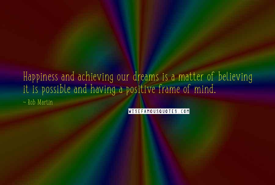 Rob Martin Quotes: Happiness and achieving our dreams is a matter of believing it is possible and having a positive frame of mind.