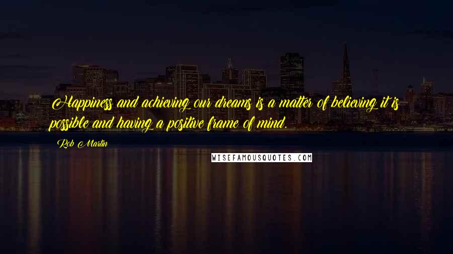 Rob Martin Quotes: Happiness and achieving our dreams is a matter of believing it is possible and having a positive frame of mind.