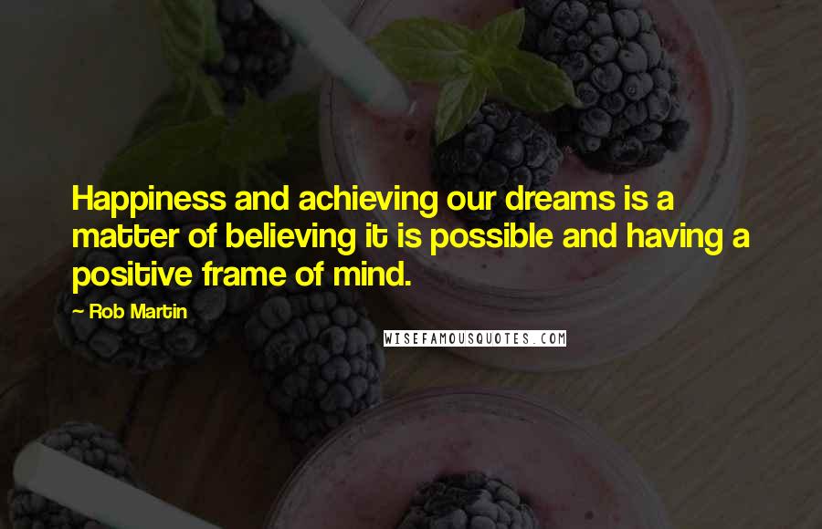 Rob Martin Quotes: Happiness and achieving our dreams is a matter of believing it is possible and having a positive frame of mind.