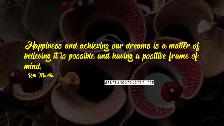 Rob Martin Quotes: Happiness and achieving our dreams is a matter of believing it is possible and having a positive frame of mind.