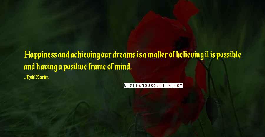 Rob Martin Quotes: Happiness and achieving our dreams is a matter of believing it is possible and having a positive frame of mind.