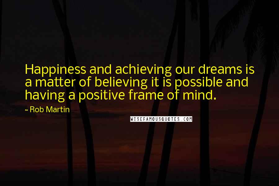 Rob Martin Quotes: Happiness and achieving our dreams is a matter of believing it is possible and having a positive frame of mind.