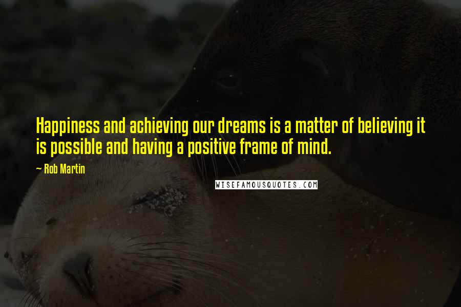 Rob Martin Quotes: Happiness and achieving our dreams is a matter of believing it is possible and having a positive frame of mind.