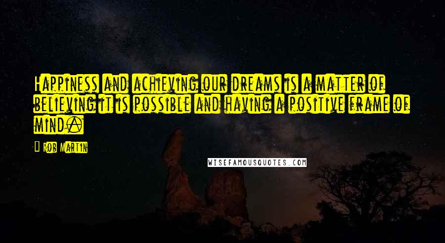 Rob Martin Quotes: Happiness and achieving our dreams is a matter of believing it is possible and having a positive frame of mind.