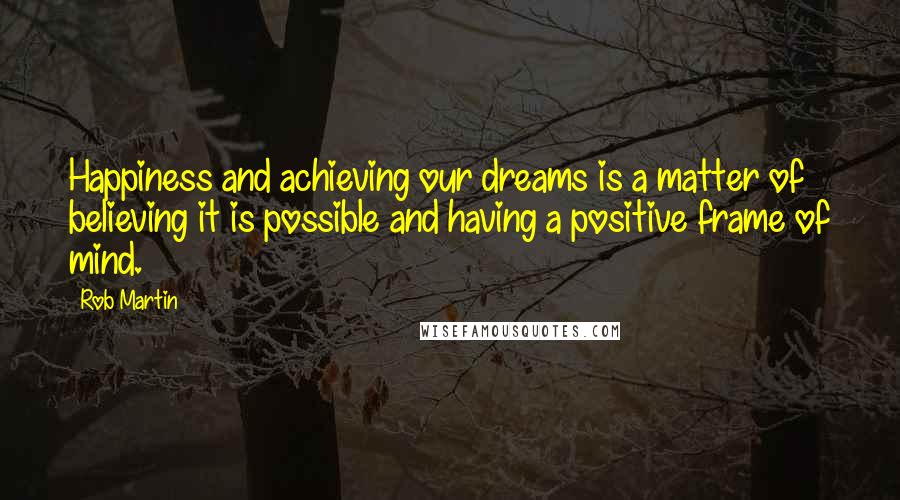 Rob Martin Quotes: Happiness and achieving our dreams is a matter of believing it is possible and having a positive frame of mind.