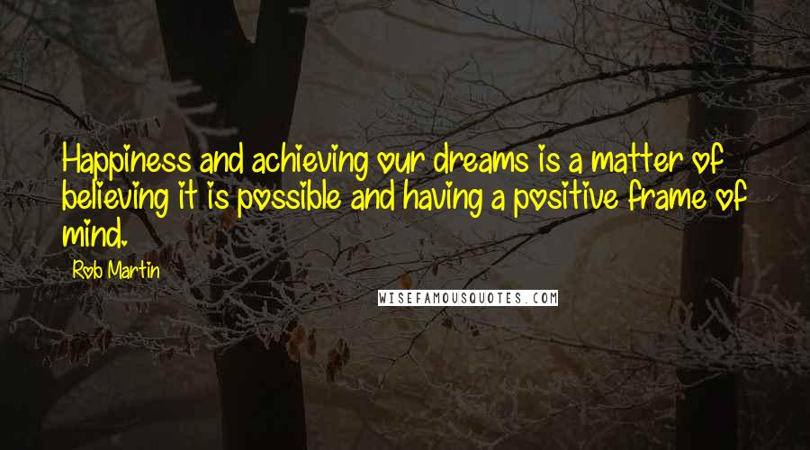 Rob Martin Quotes: Happiness and achieving our dreams is a matter of believing it is possible and having a positive frame of mind.