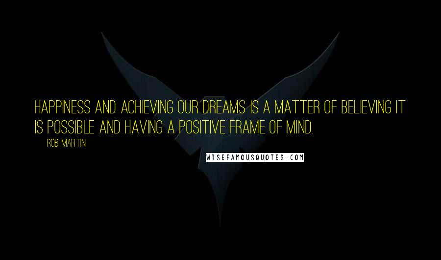 Rob Martin Quotes: Happiness and achieving our dreams is a matter of believing it is possible and having a positive frame of mind.