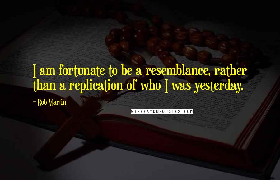 Rob Martin Quotes: I am fortunate to be a resemblance, rather than a replication of who I was yesterday.