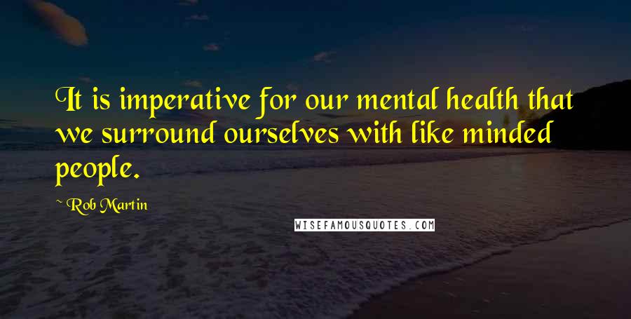 Rob Martin Quotes: It is imperative for our mental health that we surround ourselves with like minded people.