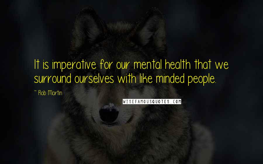 Rob Martin Quotes: It is imperative for our mental health that we surround ourselves with like minded people.