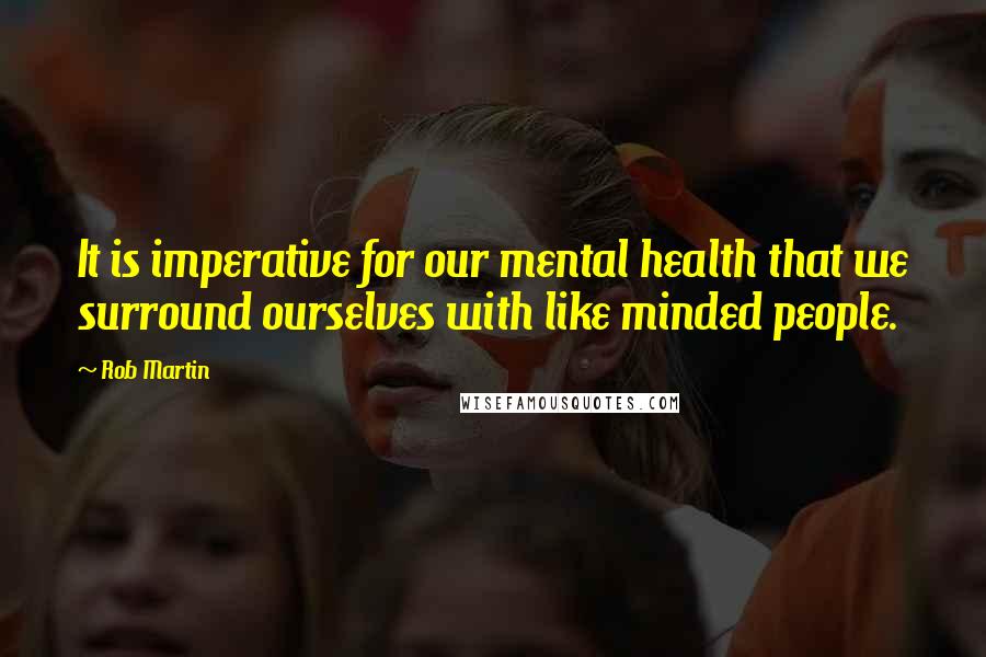 Rob Martin Quotes: It is imperative for our mental health that we surround ourselves with like minded people.