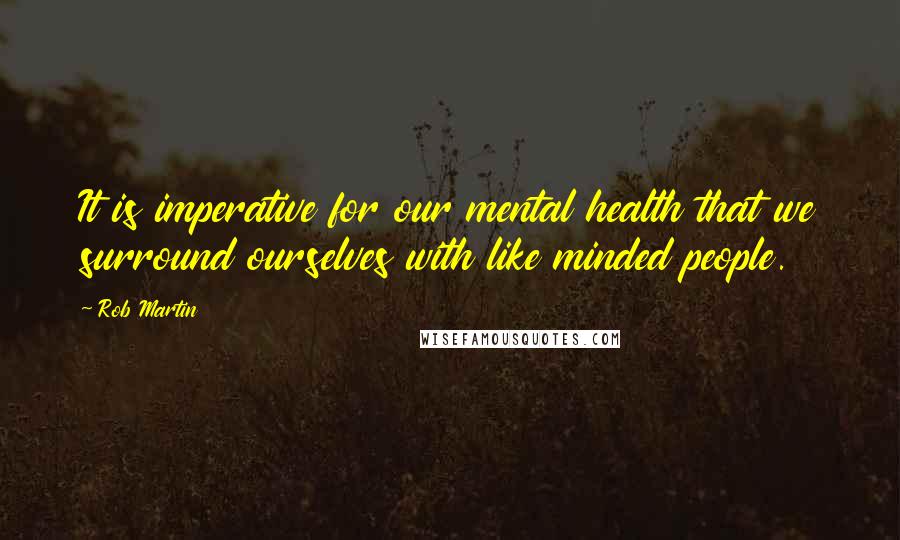 Rob Martin Quotes: It is imperative for our mental health that we surround ourselves with like minded people.