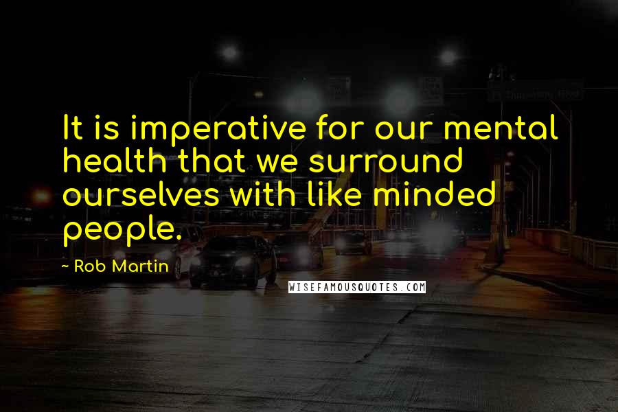 Rob Martin Quotes: It is imperative for our mental health that we surround ourselves with like minded people.