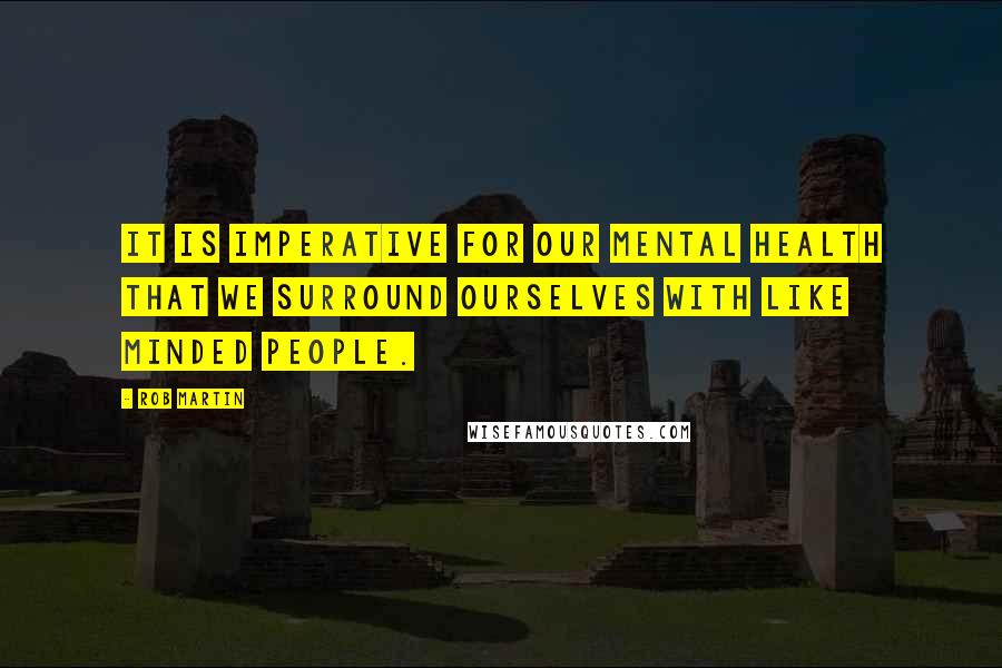 Rob Martin Quotes: It is imperative for our mental health that we surround ourselves with like minded people.