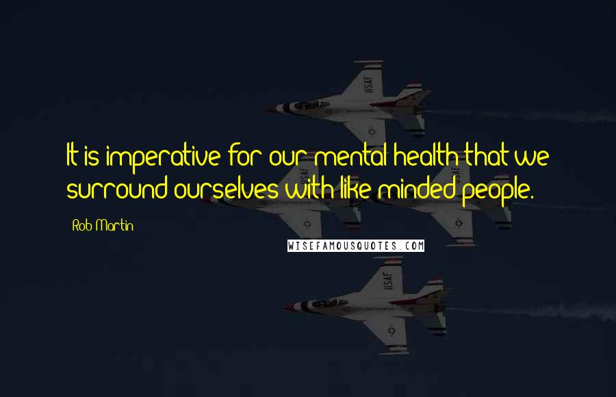 Rob Martin Quotes: It is imperative for our mental health that we surround ourselves with like minded people.