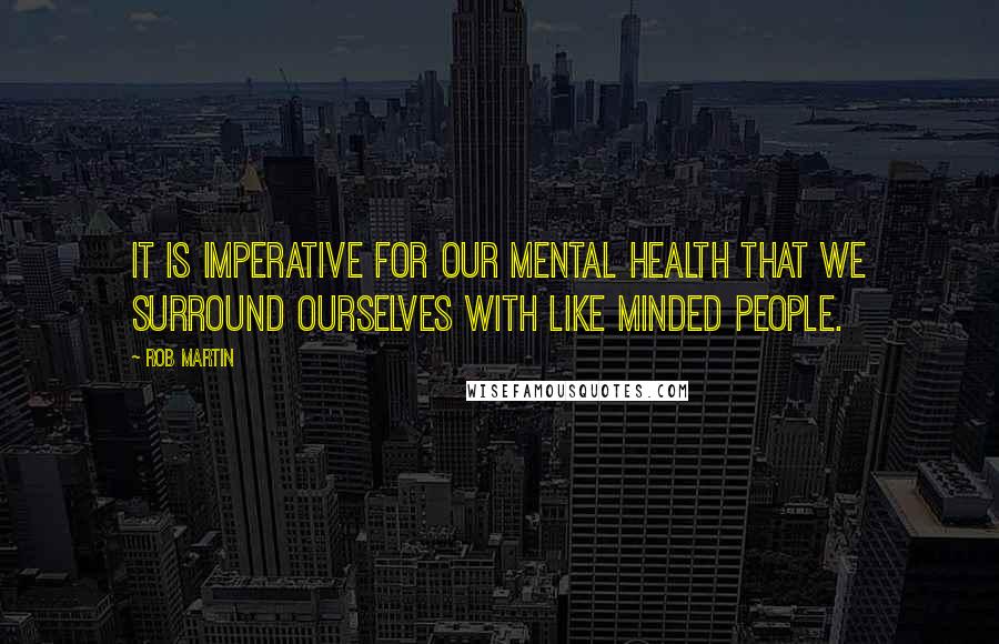 Rob Martin Quotes: It is imperative for our mental health that we surround ourselves with like minded people.