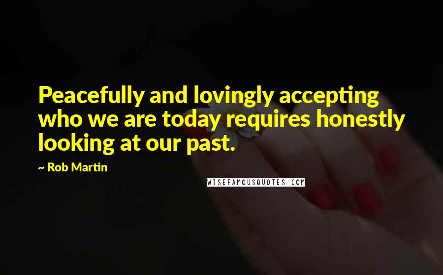 Rob Martin Quotes: Peacefully and lovingly accepting who we are today requires honestly looking at our past.