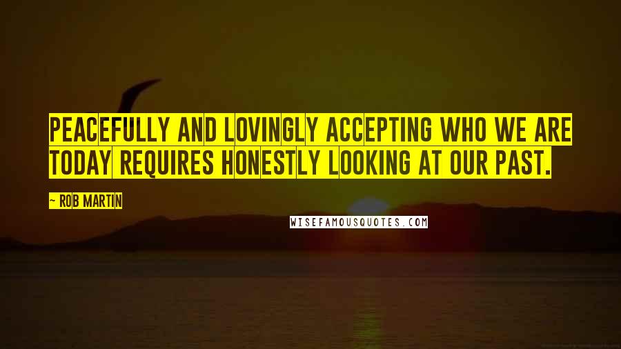 Rob Martin Quotes: Peacefully and lovingly accepting who we are today requires honestly looking at our past.