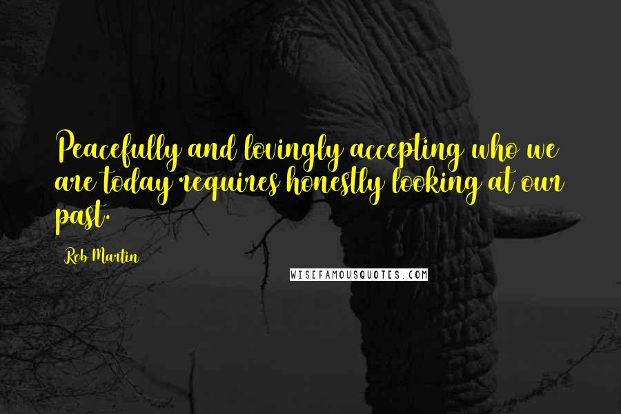 Rob Martin Quotes: Peacefully and lovingly accepting who we are today requires honestly looking at our past.