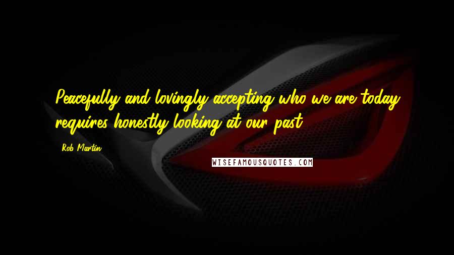 Rob Martin Quotes: Peacefully and lovingly accepting who we are today requires honestly looking at our past.