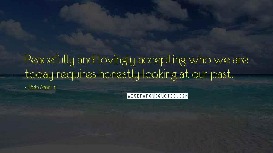 Rob Martin Quotes: Peacefully and lovingly accepting who we are today requires honestly looking at our past.