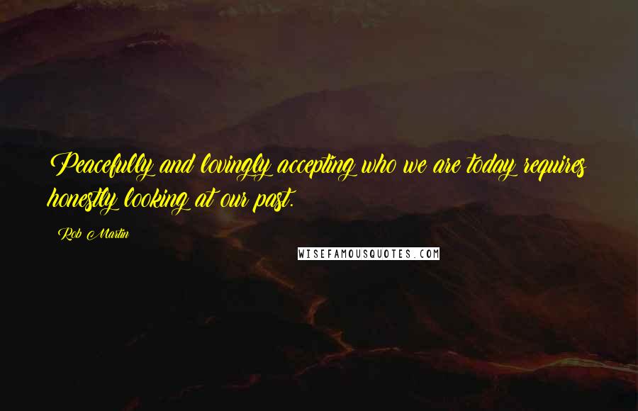 Rob Martin Quotes: Peacefully and lovingly accepting who we are today requires honestly looking at our past.