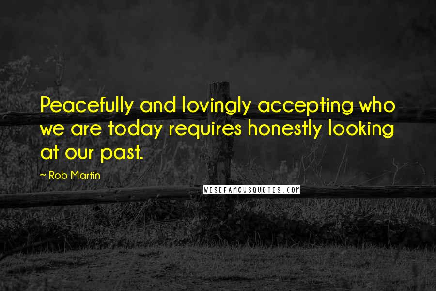 Rob Martin Quotes: Peacefully and lovingly accepting who we are today requires honestly looking at our past.