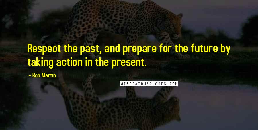 Rob Martin Quotes: Respect the past, and prepare for the future by taking action in the present.