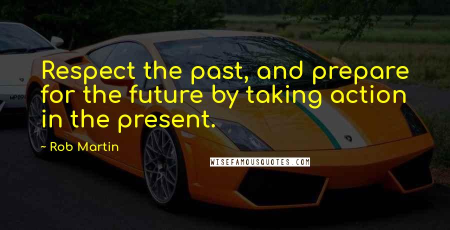 Rob Martin Quotes: Respect the past, and prepare for the future by taking action in the present.