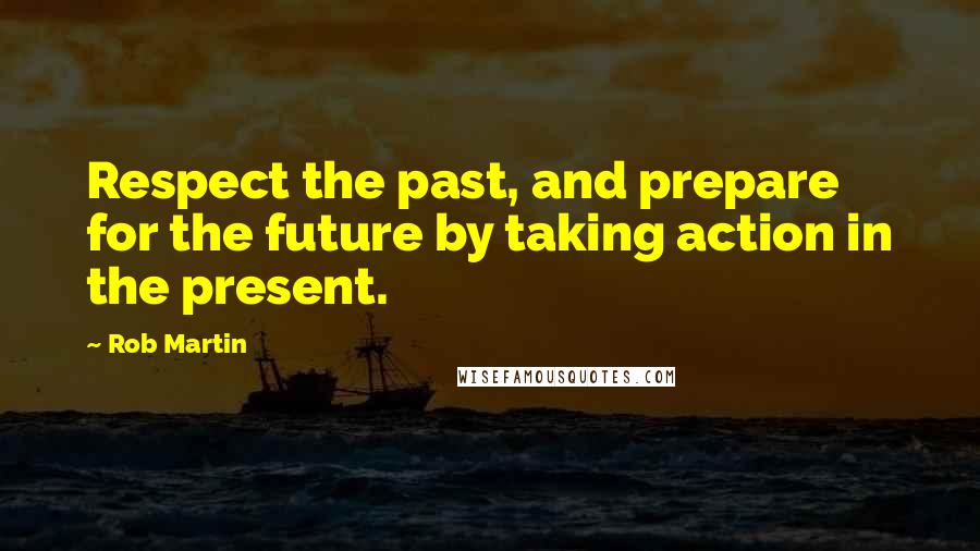 Rob Martin Quotes: Respect the past, and prepare for the future by taking action in the present.